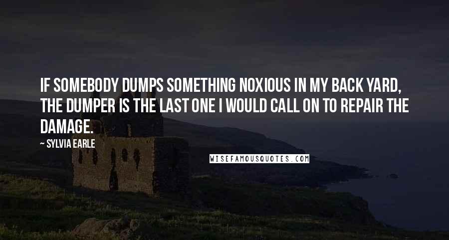 Sylvia Earle Quotes: If somebody dumps something noxious in my back yard, the dumper is the last one I would call on to repair the damage.