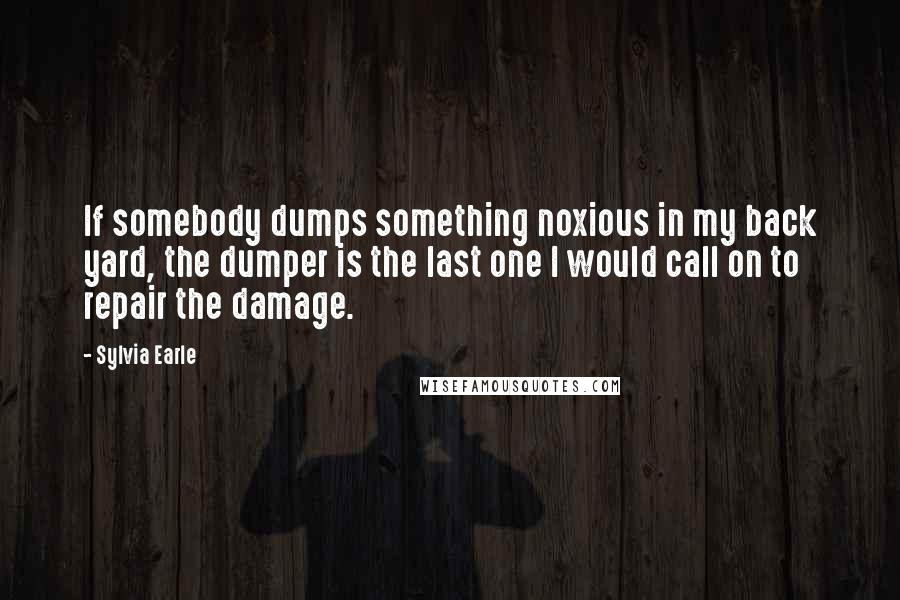 Sylvia Earle Quotes: If somebody dumps something noxious in my back yard, the dumper is the last one I would call on to repair the damage.