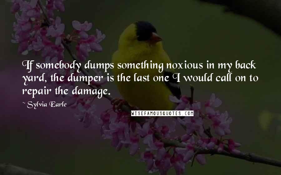 Sylvia Earle Quotes: If somebody dumps something noxious in my back yard, the dumper is the last one I would call on to repair the damage.