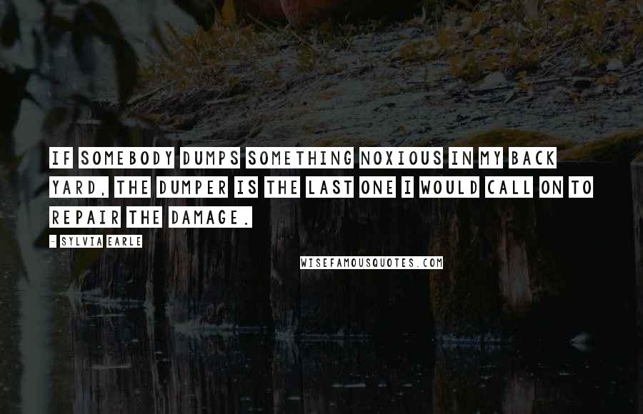 Sylvia Earle Quotes: If somebody dumps something noxious in my back yard, the dumper is the last one I would call on to repair the damage.