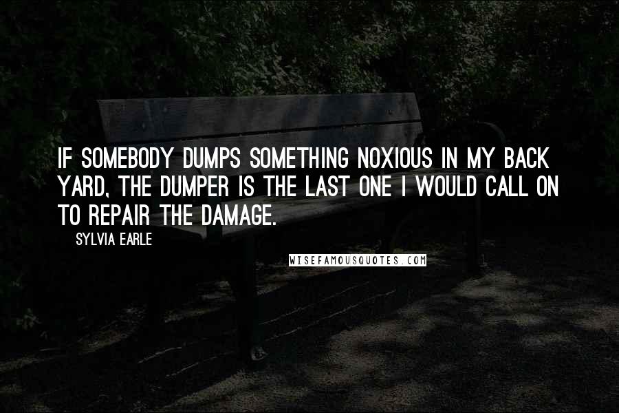 Sylvia Earle Quotes: If somebody dumps something noxious in my back yard, the dumper is the last one I would call on to repair the damage.