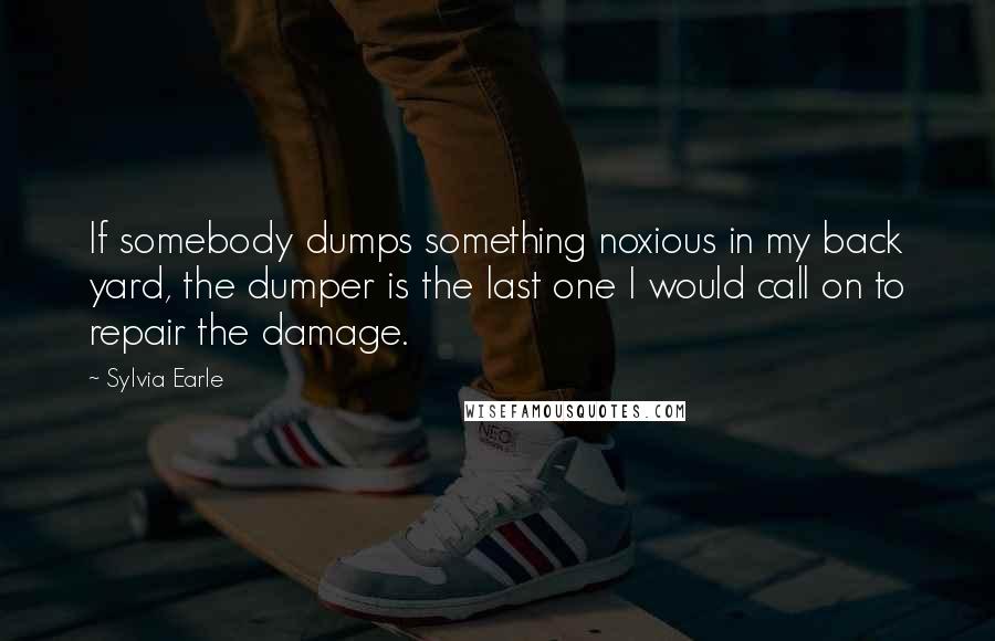 Sylvia Earle Quotes: If somebody dumps something noxious in my back yard, the dumper is the last one I would call on to repair the damage.