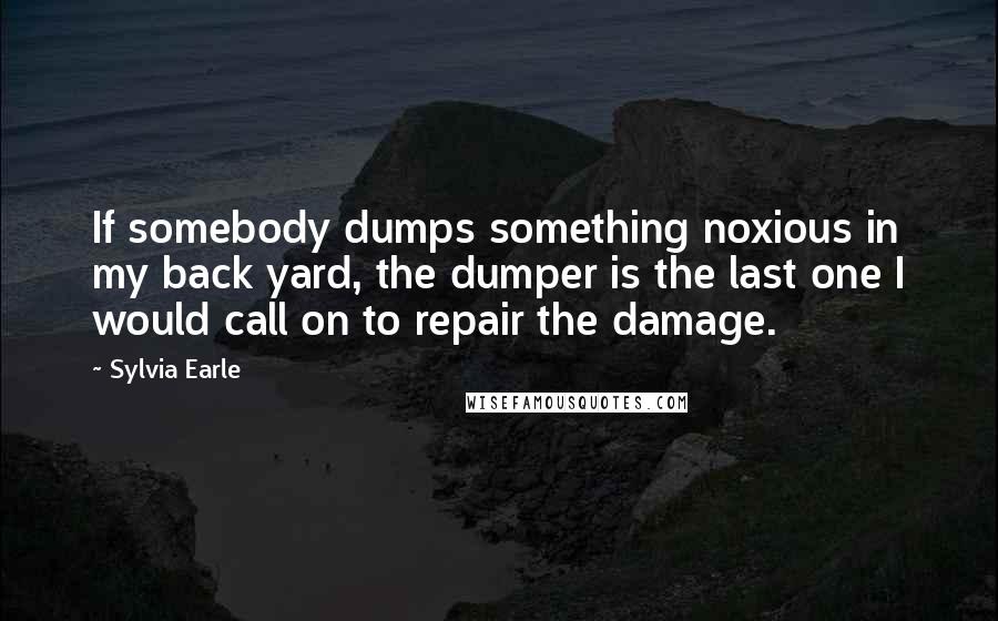 Sylvia Earle Quotes: If somebody dumps something noxious in my back yard, the dumper is the last one I would call on to repair the damage.