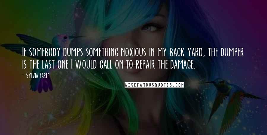 Sylvia Earle Quotes: If somebody dumps something noxious in my back yard, the dumper is the last one I would call on to repair the damage.