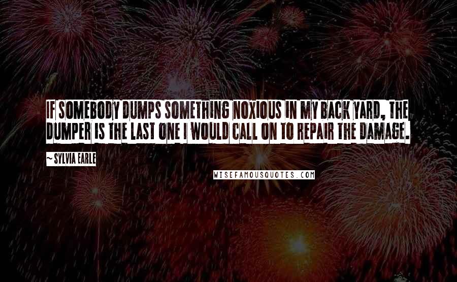 Sylvia Earle Quotes: If somebody dumps something noxious in my back yard, the dumper is the last one I would call on to repair the damage.