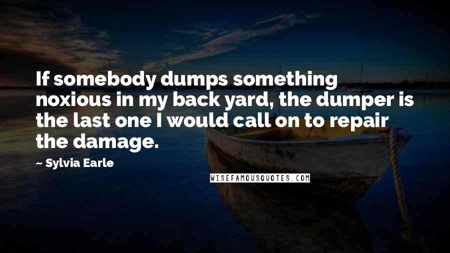 Sylvia Earle Quotes: If somebody dumps something noxious in my back yard, the dumper is the last one I would call on to repair the damage.