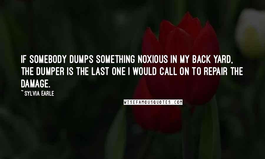 Sylvia Earle Quotes: If somebody dumps something noxious in my back yard, the dumper is the last one I would call on to repair the damage.