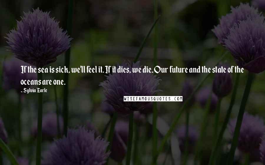 Sylvia Earle Quotes: If the sea is sick, we'll feel it. If it dies, we die. Our future and the state of the oceans are one.