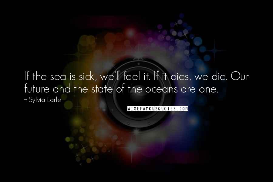 Sylvia Earle Quotes: If the sea is sick, we'll feel it. If it dies, we die. Our future and the state of the oceans are one.