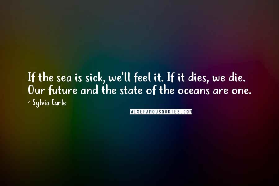 Sylvia Earle Quotes: If the sea is sick, we'll feel it. If it dies, we die. Our future and the state of the oceans are one.