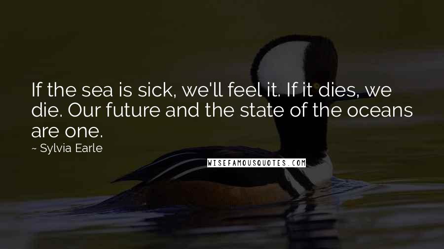 Sylvia Earle Quotes: If the sea is sick, we'll feel it. If it dies, we die. Our future and the state of the oceans are one.