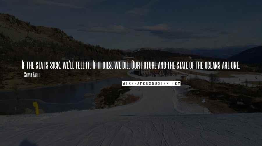 Sylvia Earle Quotes: If the sea is sick, we'll feel it. If it dies, we die. Our future and the state of the oceans are one.