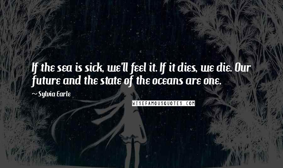 Sylvia Earle Quotes: If the sea is sick, we'll feel it. If it dies, we die. Our future and the state of the oceans are one.