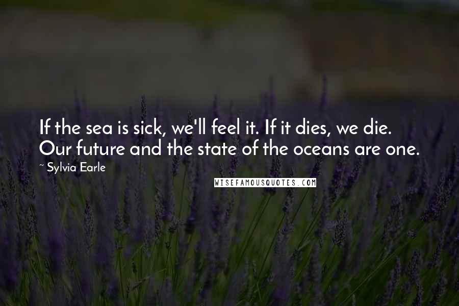 Sylvia Earle Quotes: If the sea is sick, we'll feel it. If it dies, we die. Our future and the state of the oceans are one.
