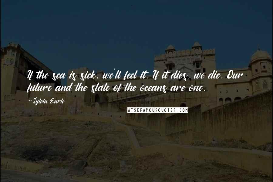 Sylvia Earle Quotes: If the sea is sick, we'll feel it. If it dies, we die. Our future and the state of the oceans are one.