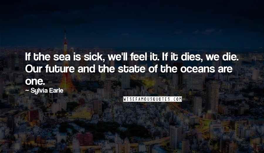 Sylvia Earle Quotes: If the sea is sick, we'll feel it. If it dies, we die. Our future and the state of the oceans are one.