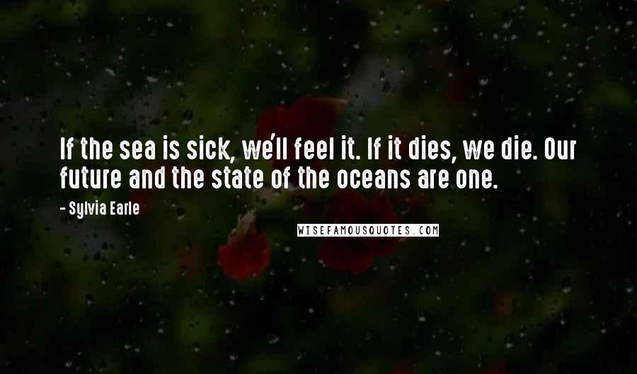 Sylvia Earle Quotes: If the sea is sick, we'll feel it. If it dies, we die. Our future and the state of the oceans are one.