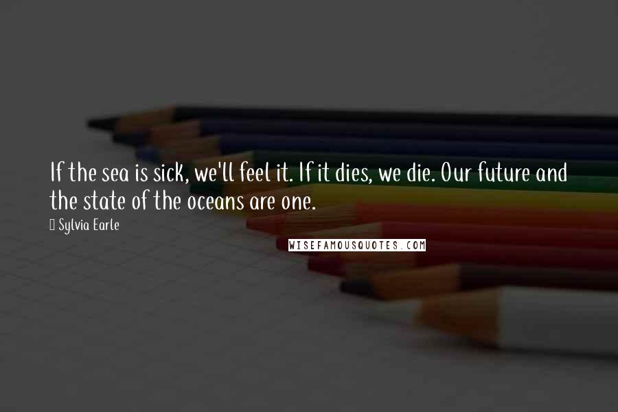 Sylvia Earle Quotes: If the sea is sick, we'll feel it. If it dies, we die. Our future and the state of the oceans are one.