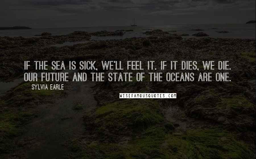 Sylvia Earle Quotes: If the sea is sick, we'll feel it. If it dies, we die. Our future and the state of the oceans are one.