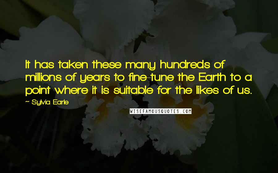 Sylvia Earle Quotes: It has taken these many hundreds of millions of years to fine-tune the Earth to a point where it is suitable for the likes of us.