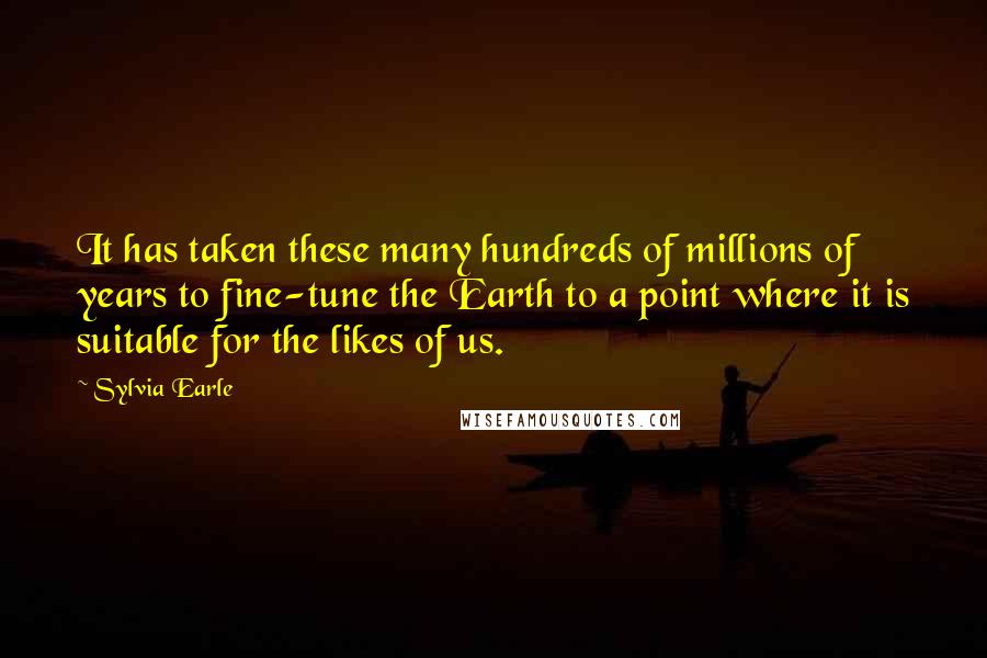 Sylvia Earle Quotes: It has taken these many hundreds of millions of years to fine-tune the Earth to a point where it is suitable for the likes of us.