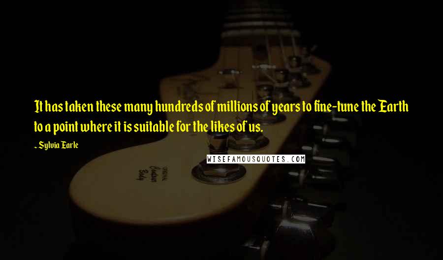 Sylvia Earle Quotes: It has taken these many hundreds of millions of years to fine-tune the Earth to a point where it is suitable for the likes of us.