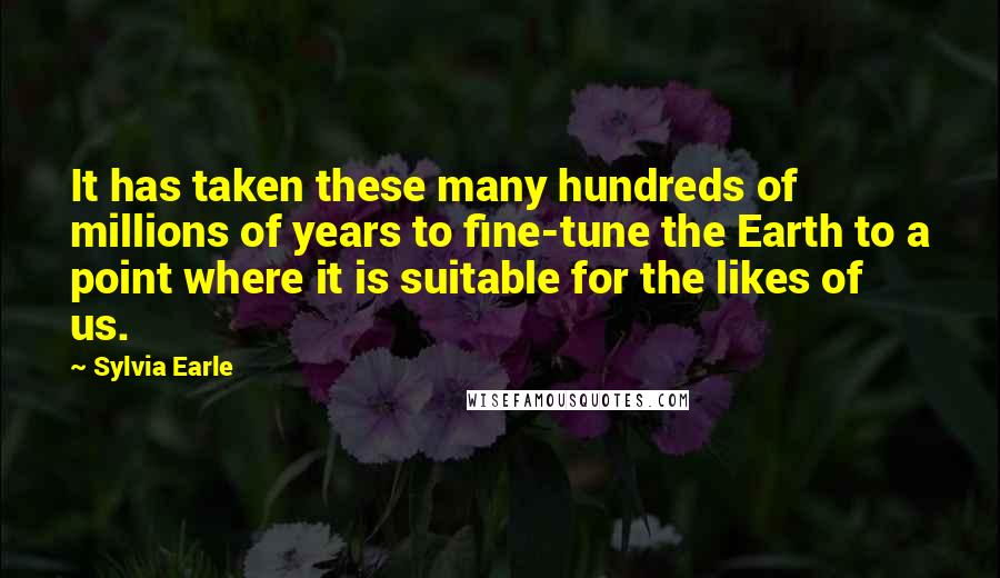 Sylvia Earle Quotes: It has taken these many hundreds of millions of years to fine-tune the Earth to a point where it is suitable for the likes of us.