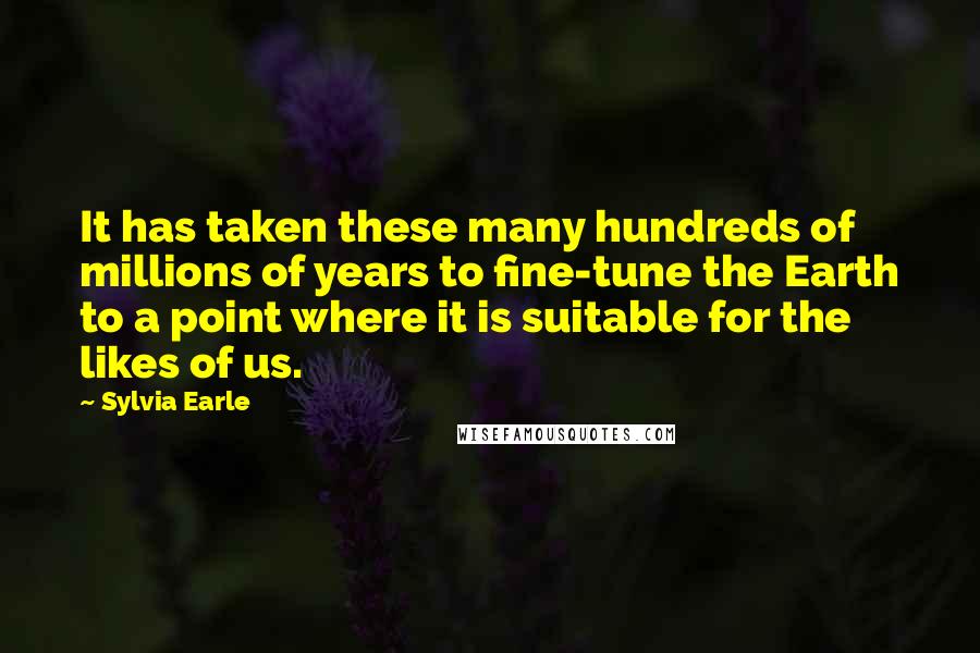 Sylvia Earle Quotes: It has taken these many hundreds of millions of years to fine-tune the Earth to a point where it is suitable for the likes of us.