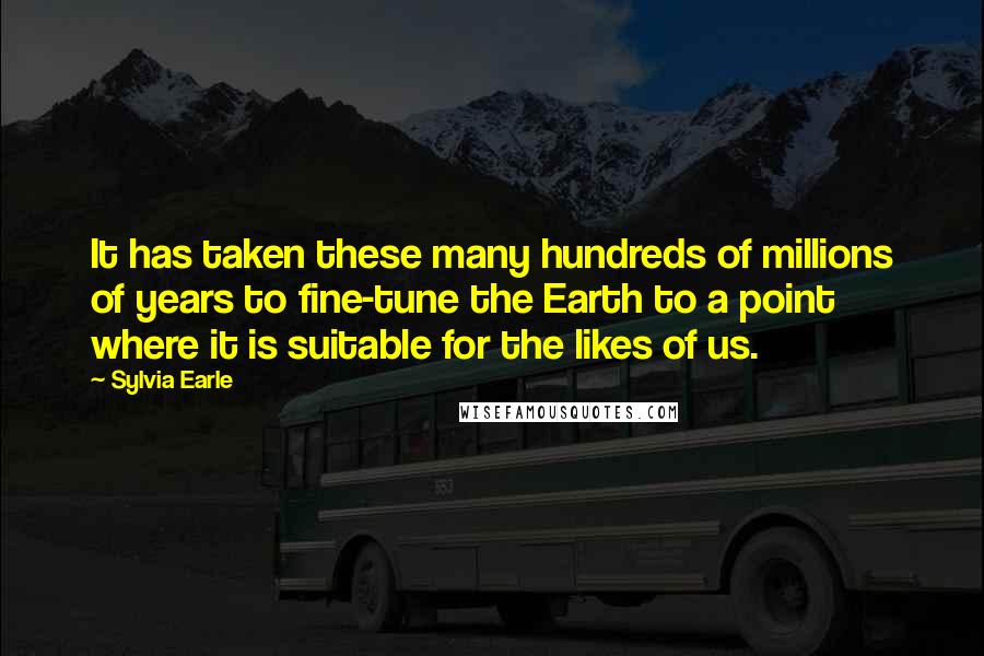 Sylvia Earle Quotes: It has taken these many hundreds of millions of years to fine-tune the Earth to a point where it is suitable for the likes of us.