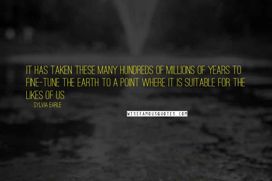 Sylvia Earle Quotes: It has taken these many hundreds of millions of years to fine-tune the Earth to a point where it is suitable for the likes of us.