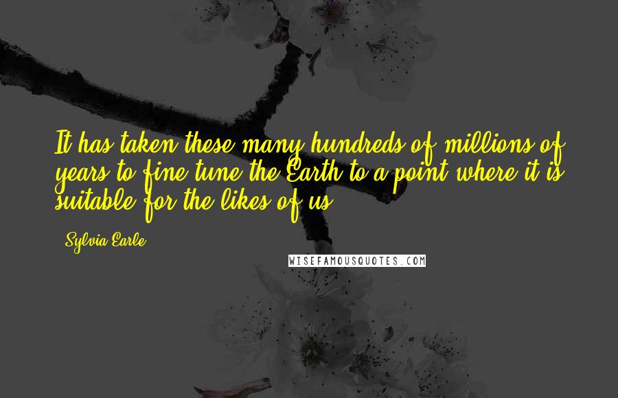 Sylvia Earle Quotes: It has taken these many hundreds of millions of years to fine-tune the Earth to a point where it is suitable for the likes of us.