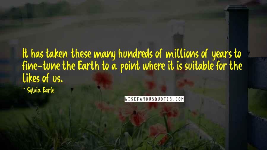 Sylvia Earle Quotes: It has taken these many hundreds of millions of years to fine-tune the Earth to a point where it is suitable for the likes of us.