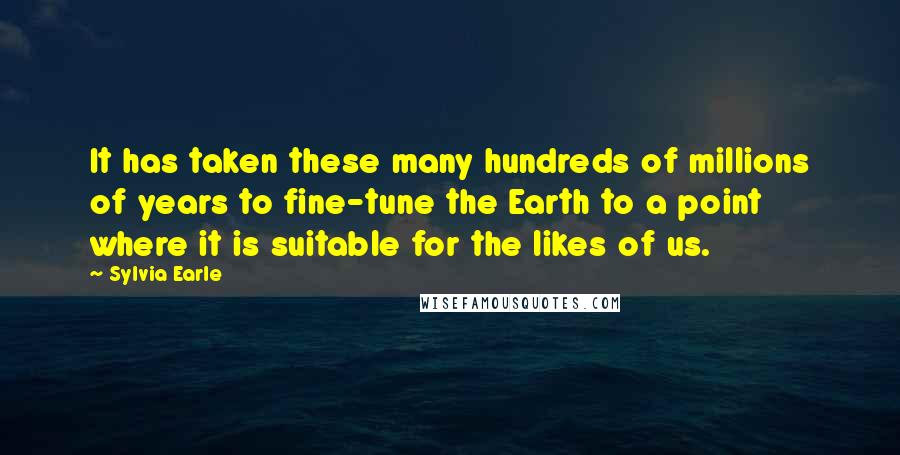 Sylvia Earle Quotes: It has taken these many hundreds of millions of years to fine-tune the Earth to a point where it is suitable for the likes of us.