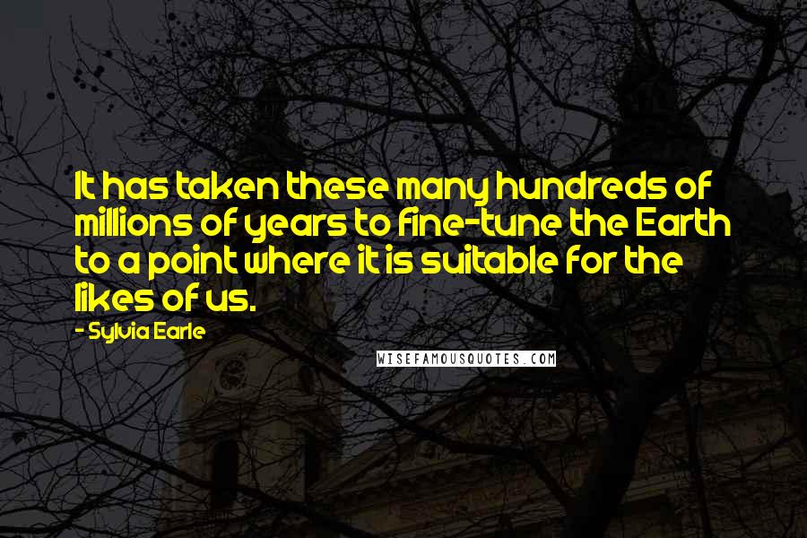 Sylvia Earle Quotes: It has taken these many hundreds of millions of years to fine-tune the Earth to a point where it is suitable for the likes of us.