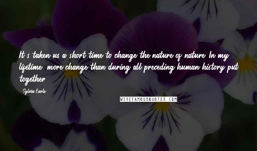 Sylvia Earle Quotes: It's taken us a short time to change the nature of nature. In my lifetime, more change than during all preceding human history put together.