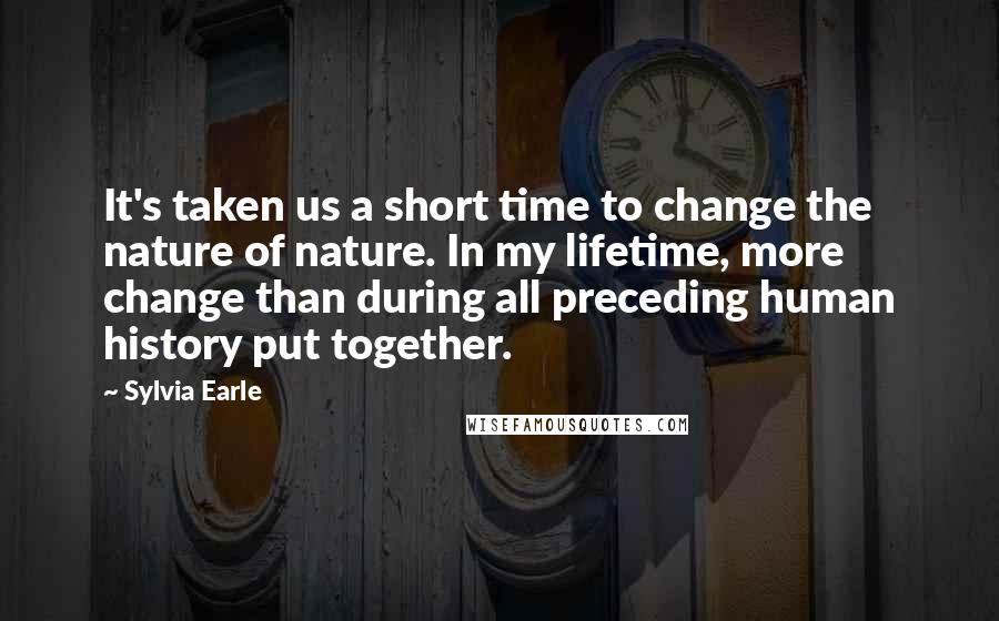 Sylvia Earle Quotes: It's taken us a short time to change the nature of nature. In my lifetime, more change than during all preceding human history put together.