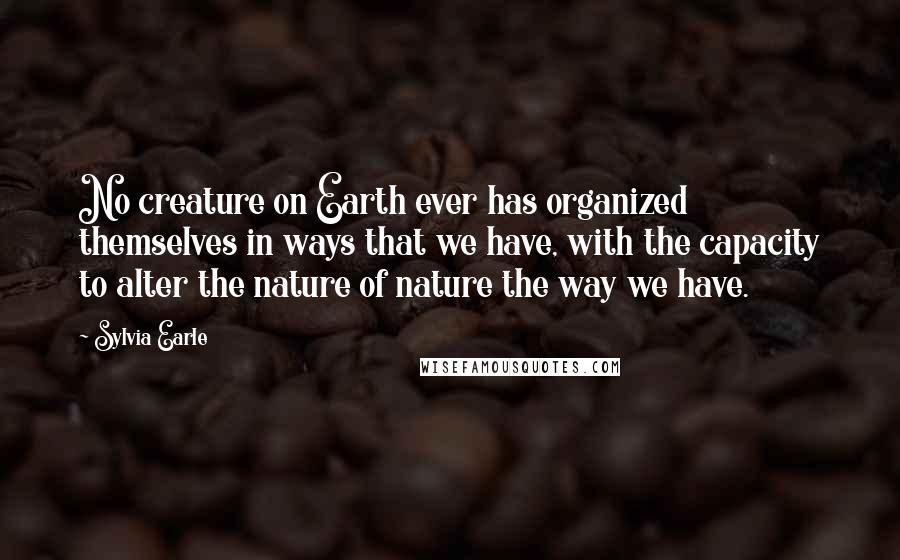 Sylvia Earle Quotes: No creature on Earth ever has organized themselves in ways that we have, with the capacity to alter the nature of nature the way we have.