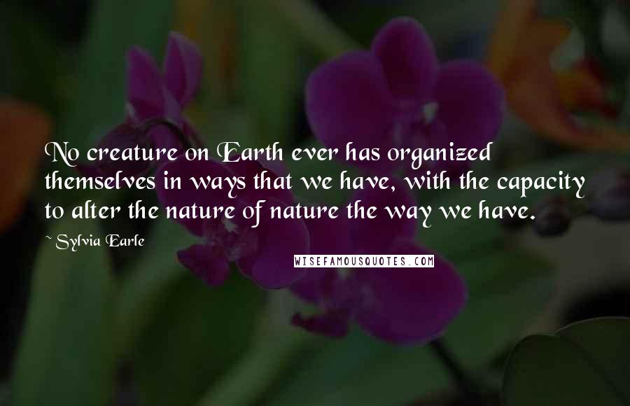 Sylvia Earle Quotes: No creature on Earth ever has organized themselves in ways that we have, with the capacity to alter the nature of nature the way we have.