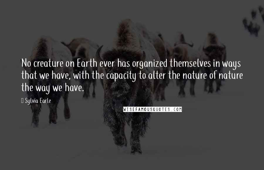 Sylvia Earle Quotes: No creature on Earth ever has organized themselves in ways that we have, with the capacity to alter the nature of nature the way we have.