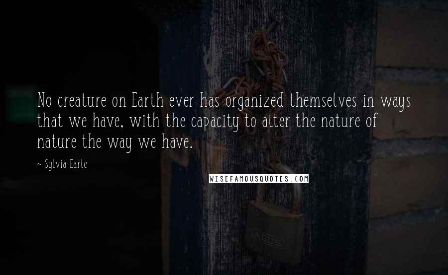 Sylvia Earle Quotes: No creature on Earth ever has organized themselves in ways that we have, with the capacity to alter the nature of nature the way we have.