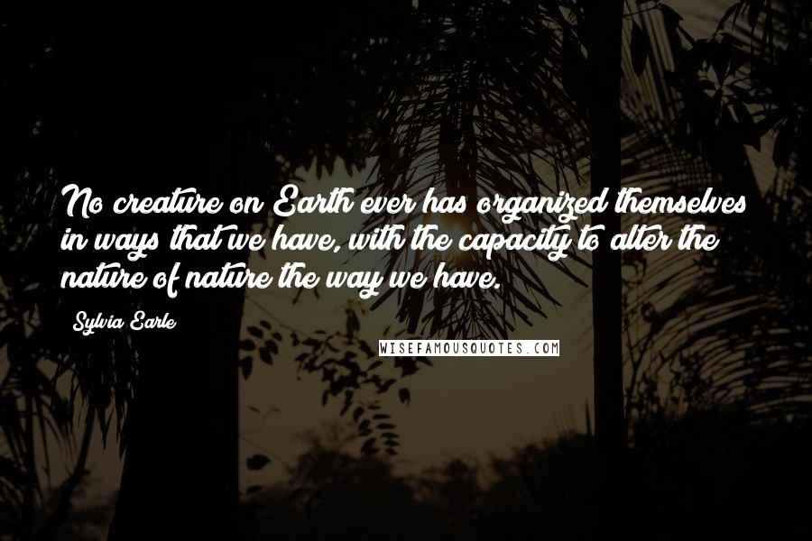 Sylvia Earle Quotes: No creature on Earth ever has organized themselves in ways that we have, with the capacity to alter the nature of nature the way we have.