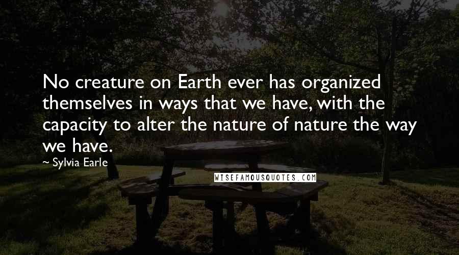 Sylvia Earle Quotes: No creature on Earth ever has organized themselves in ways that we have, with the capacity to alter the nature of nature the way we have.