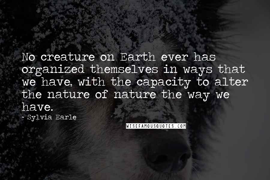 Sylvia Earle Quotes: No creature on Earth ever has organized themselves in ways that we have, with the capacity to alter the nature of nature the way we have.