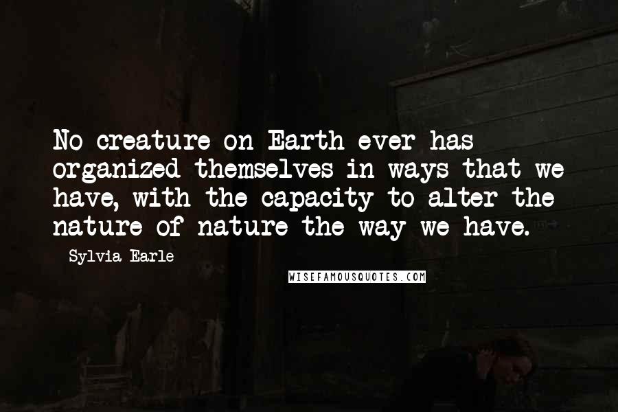 Sylvia Earle Quotes: No creature on Earth ever has organized themselves in ways that we have, with the capacity to alter the nature of nature the way we have.