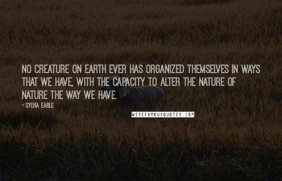 Sylvia Earle Quotes: No creature on Earth ever has organized themselves in ways that we have, with the capacity to alter the nature of nature the way we have.