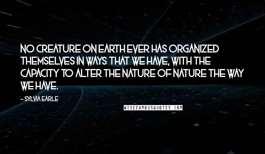 Sylvia Earle Quotes: No creature on Earth ever has organized themselves in ways that we have, with the capacity to alter the nature of nature the way we have.
