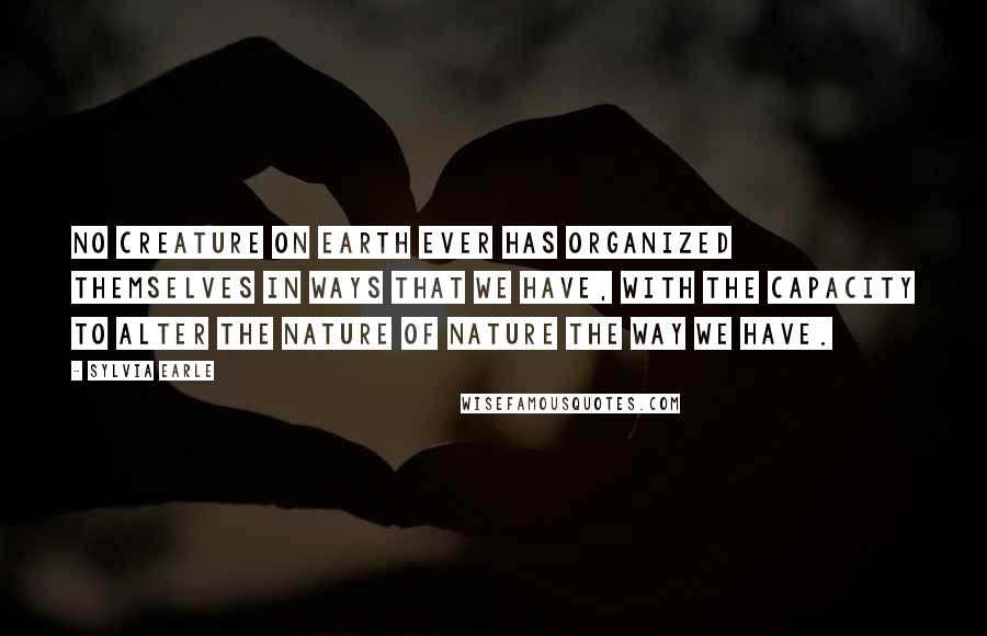 Sylvia Earle Quotes: No creature on Earth ever has organized themselves in ways that we have, with the capacity to alter the nature of nature the way we have.