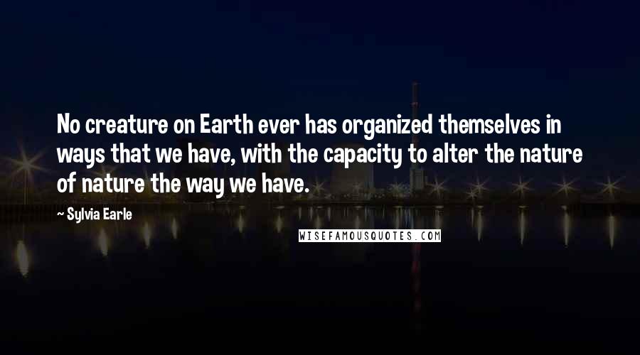 Sylvia Earle Quotes: No creature on Earth ever has organized themselves in ways that we have, with the capacity to alter the nature of nature the way we have.