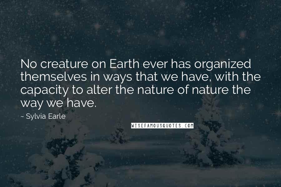 Sylvia Earle Quotes: No creature on Earth ever has organized themselves in ways that we have, with the capacity to alter the nature of nature the way we have.