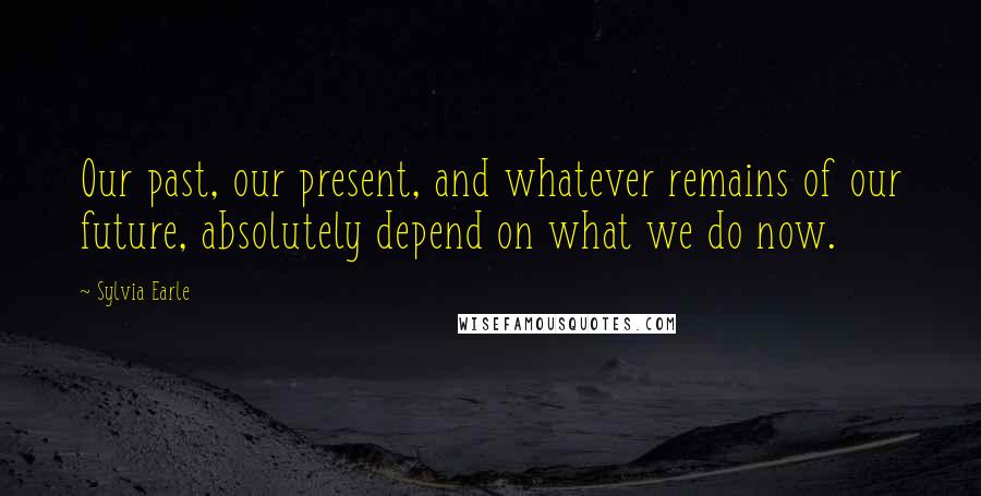 Sylvia Earle Quotes: Our past, our present, and whatever remains of our future, absolutely depend on what we do now.